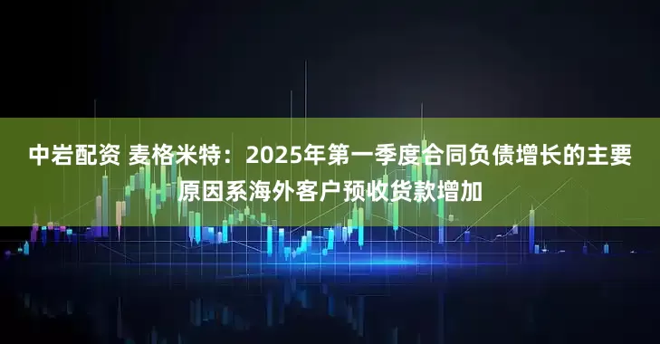 中岩配资 麦格米特：2025年第一季度合同负债增长的主要原因系海外客户预收货款增加
