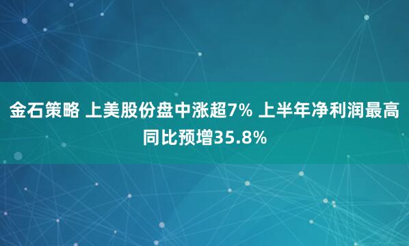 金石策略 上美股份盘中涨超7% 上半年净利润最高同比预增35.8%