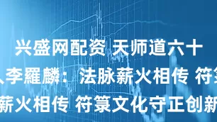 兴盛网配资 天师道六十六代传承人李羅麟：法脉薪火相传 符箓文化守正创新