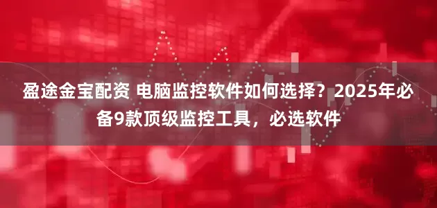 盈途金宝配资 电脑监控软件如何选择？2025年必备9款顶级监控工具，必选软件