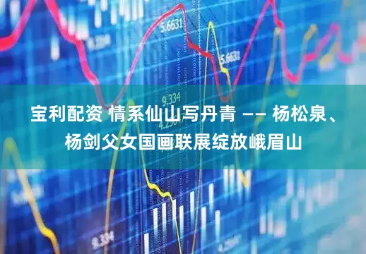 宝利配资 情系仙山写丹青 —— 杨松泉、杨剑父女国画联展绽放峨眉山