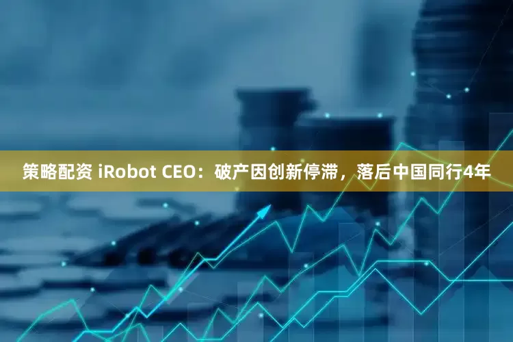 策略配资 iRobot CEO：破产因创新停滞，落后中国同行4年